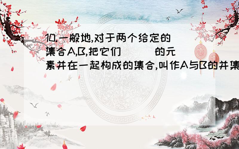 10.一般地,对于两个给定的集合A,B,把它们___的元素并在一起构成的集合,叫作A与B的并集.