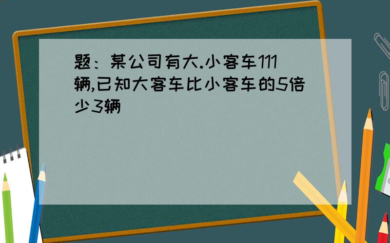 题：某公司有大.小客车111辆,已知大客车比小客车的5倍少3辆