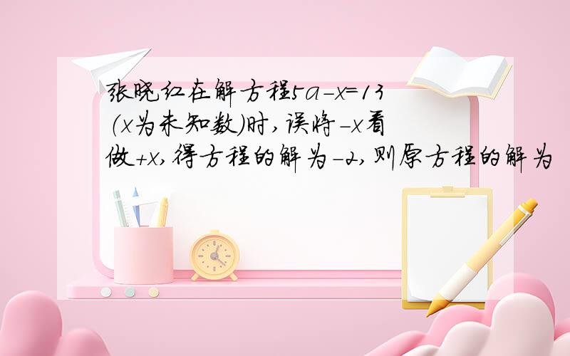 张晓红在解方程5a-x=13（x为未知数）时,误将-x看做+x,得方程的解为-2,则原方程的解为