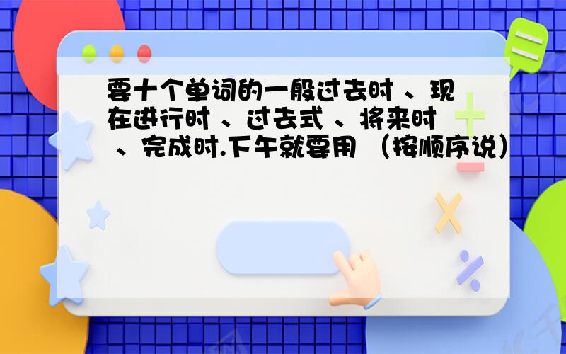 要十个单词的一般过去时 、现在进行时 、过去式 、将来时 、完成时.下午就要用 （按顺序说）