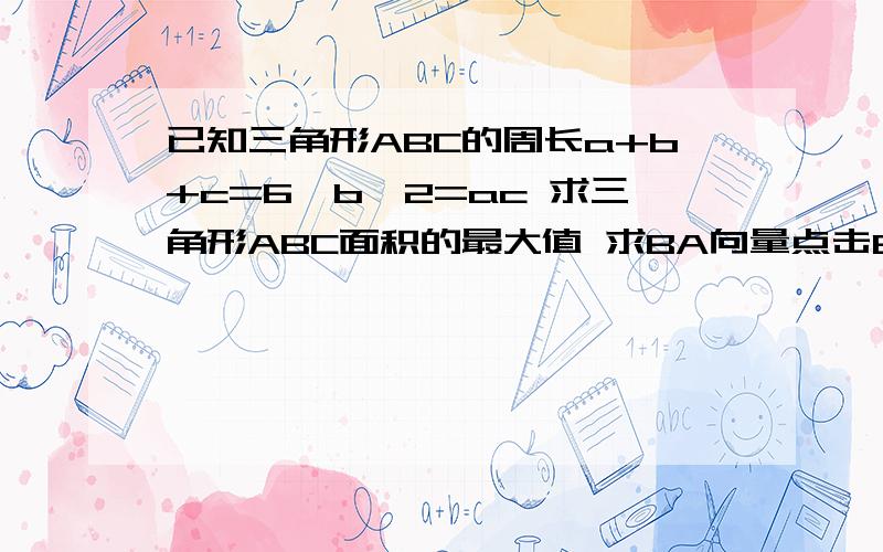 已知三角形ABC的周长a+b+c=6,b^2=ac 求三角形ABC面积的最大值 求BA向量点击BC向量的取值范围