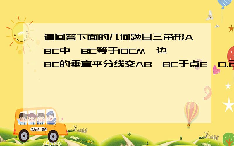 请回答下面的几何题目三角形ABC中,BC等于10CM,边BC的垂直平分线交AB,BC于点E,D.已知三角形ABC的周长为