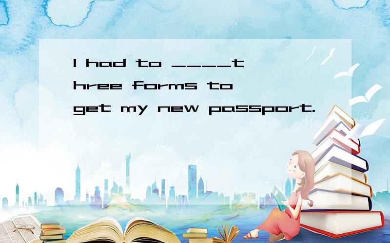 I had to ____three forms to get my new passport.