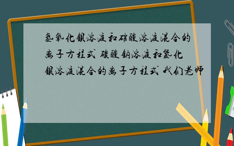 氢氧化钡溶液和硝酸溶液混合的离子方程式 碳酸钠溶液和氯化钡溶液混合的离子方程式 我们老师