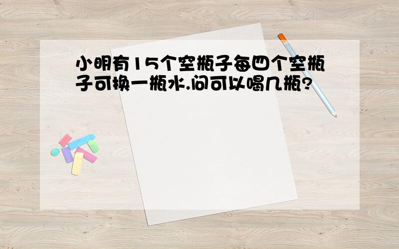 小明有15个空瓶子每四个空瓶子可换一瓶水.问可以喝几瓶?