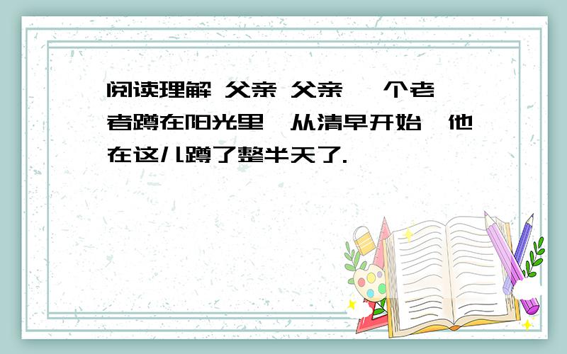 阅读理解 父亲 父亲 一个老者蹲在阳光里,从清早开始,他在这儿蹲了整半天了.