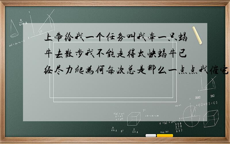 上帝给我一个任务叫我牵一只蜗牛去散步我不能走得太快蜗牛已经尽力爬为何每次总是那么一点点我催它,我唬它,我责备它蜗牛用抱歉