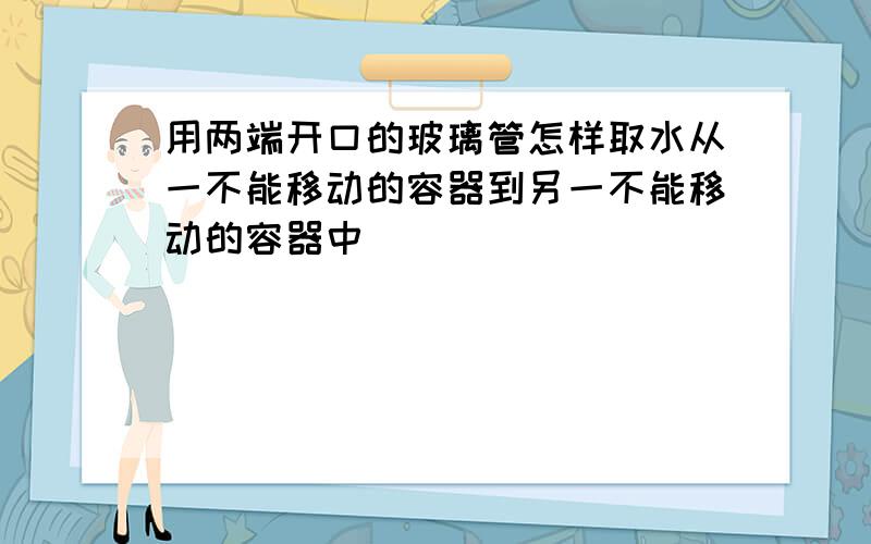 用两端开口的玻璃管怎样取水从一不能移动的容器到另一不能移动的容器中