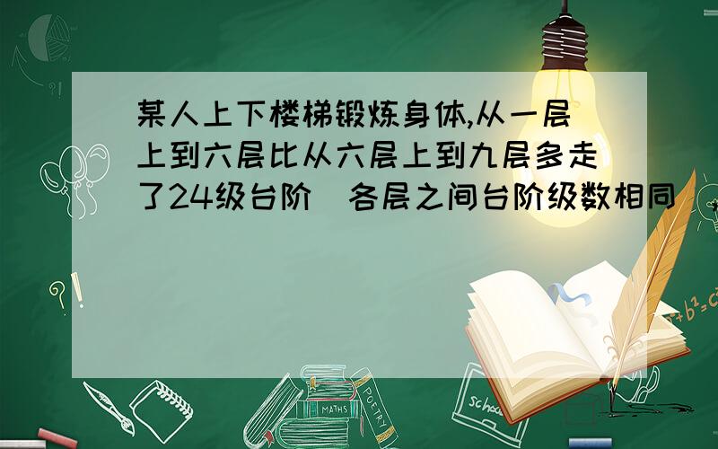 某人上下楼梯锻炼身体,从一层上到六层比从六层上到九层多走了24级台阶(各层之间台阶级数相同),则此人从十