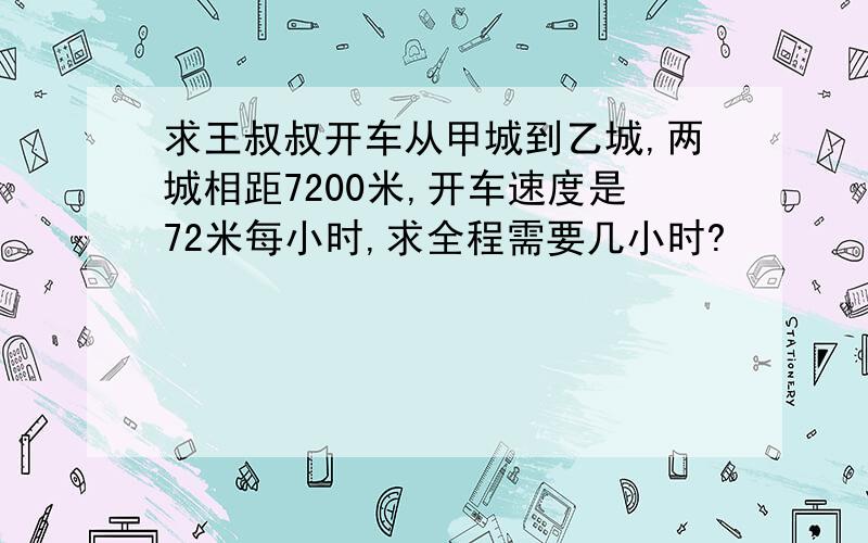 求王叔叔开车从甲城到乙城,两城相距7200米,开车速度是72米每小时,求全程需要几小时?