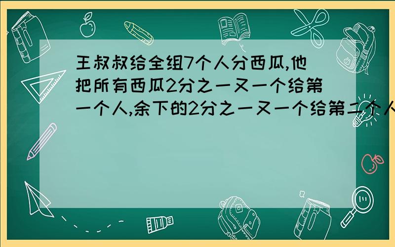 王叔叔给全组7个人分西瓜,他把所有西瓜2分之一又一个给第一个人,余下的2分之一又一个给第二个人,