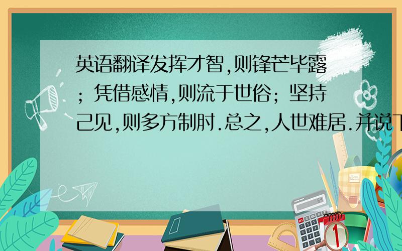 英语翻译发挥才智,则锋芒毕露；凭借感情,则流于世俗；坚持己见,则多方制肘.总之,人世难居.并说下生活的感悟