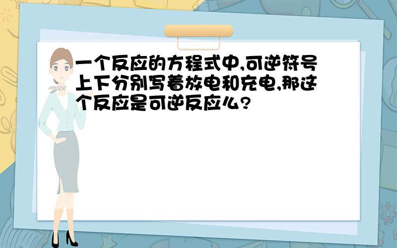 一个反应的方程式中,可逆符号上下分别写着放电和充电,那这个反应是可逆反应么?