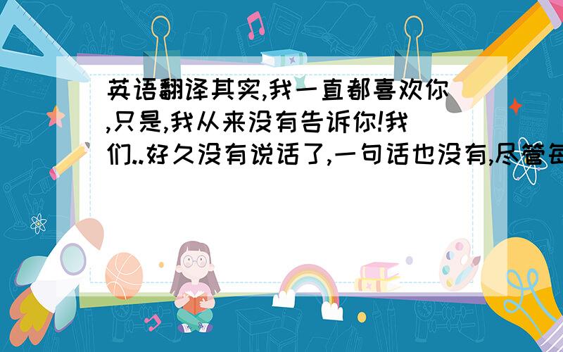 英语翻译其实,我一直都喜欢你,只是,我从来没有告诉你!我们..好久没有说话了,一句话也没有,尽管每天都会见面!我知道,你