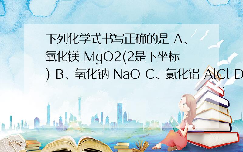 下列化学式书写正确的是 A、氧化镁 MgO2(2是下坐标) B、氧化钠 NaO C、氯化铝 AlCl D、氯化铁 FeC