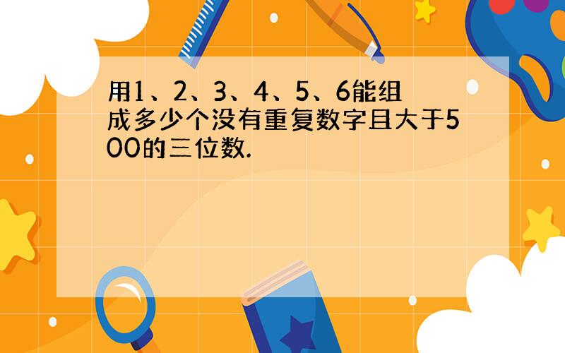 用1、2、3、4、5、6能组成多少个没有重复数字且大于500的三位数.