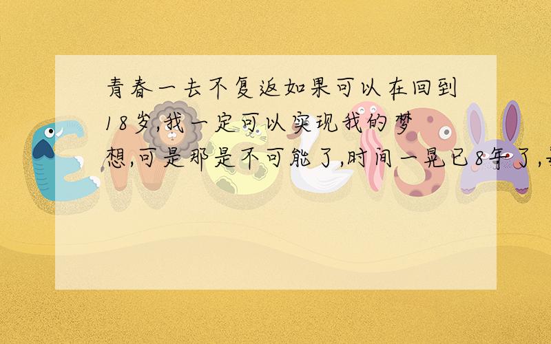 青春一去不复返如果可以在回到18岁,我一定可以实现我的梦想,可是那是不可能了,时间一晃已8年了,每每想起我的梦想何时才能