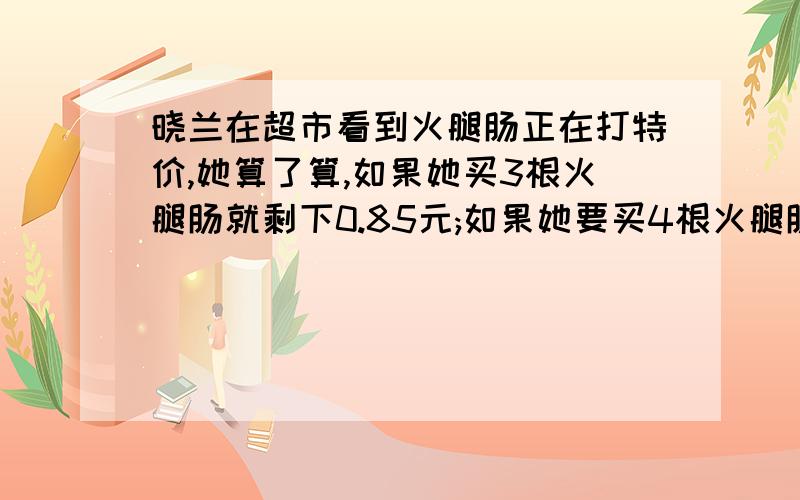 晓兰在超市看到火腿肠正在打特价,她算了算,如果她买3根火腿肠就剩下0.85元;如果她要买4根火腿肠还差2.65元.请你算