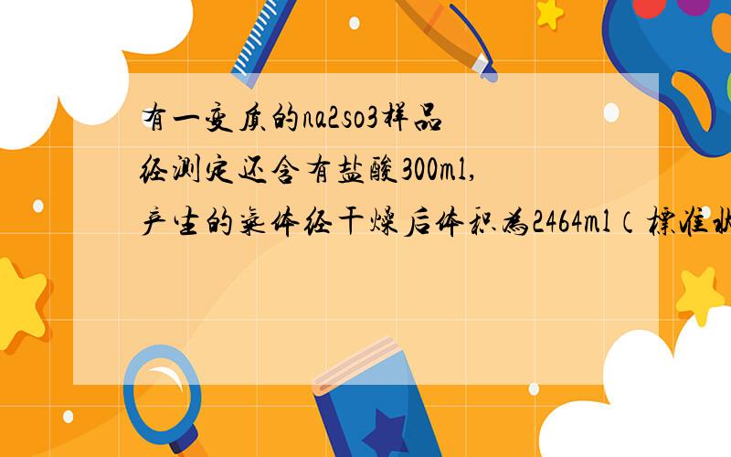 有一变质的na2so3样品 经测定还含有盐酸300ml,产生的气体经干燥后体积为2464ml（标准状况）试求na2so3