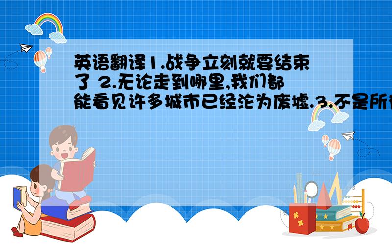 英语翻译1.战争立刻就要结束了 2.无论走到哪里,我们都能看见许多城市已经沦为废墟.3.不是所有的东西都被毁了.4,许多