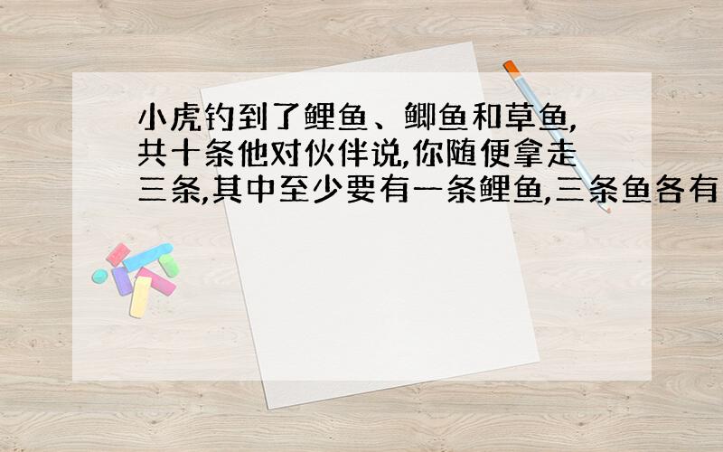 小虎钓到了鲤鱼、鲫鱼和草鱼,共十条他对伙伴说,你随便拿走三条,其中至少要有一条鲤鱼,三条鱼各有多少.