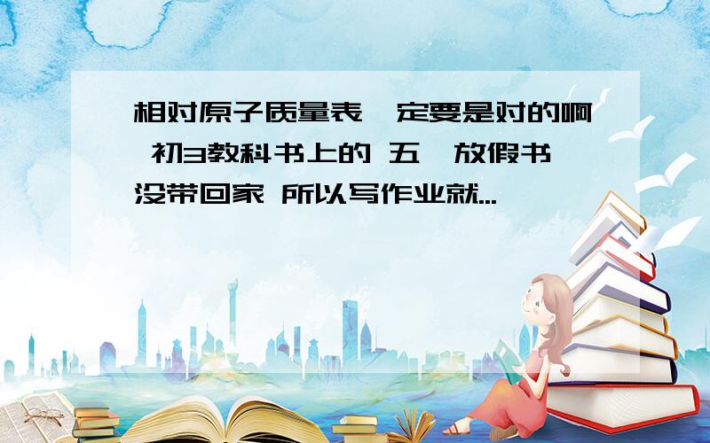 相对原子质量表一定要是对的啊 初3教科书上的 五一放假书没带回家 所以写作业就...