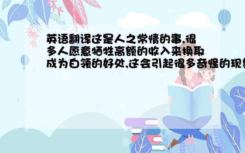 英语翻译这是人之常情的事,很多人愿意牺牲高额的收入来换取成为白领的好处,这会引起很多奇怪的现象,以Mary为例.