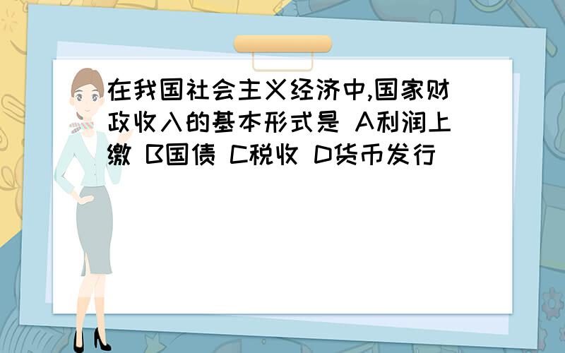 在我国社会主义经济中,国家财政收入的基本形式是 A利润上缴 B国债 C税收 D货币发行