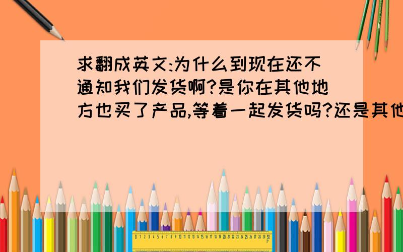 求翻成英文:为什么到现在还不通知我们发货啊?是你在其他地方也买了产品,等着一起发货吗?还是其他什么原因