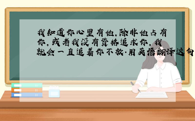 我知道你心里有他,除非他占有你,或者我没有资格追求你,我就会一直追着你不放.用英语翻译这句话