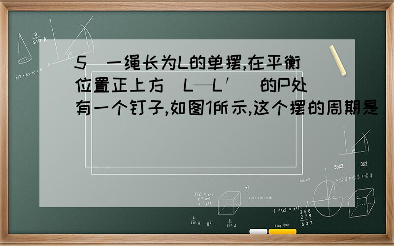 5．一绳长为L的单摆,在平衡位置正上方（L—L′）的P处有一个钉子,如图1所示,这个摆的周期是 [ ]