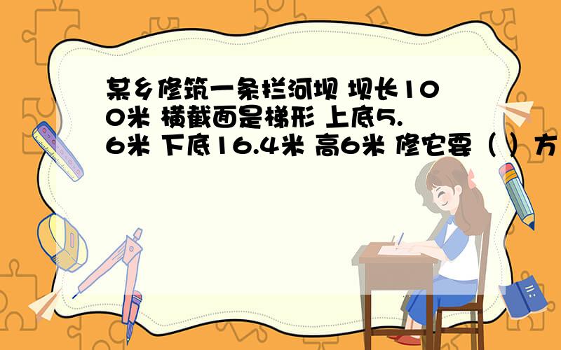 某乡修筑一条拦河坝 坝长100米 横截面是梯形 上底5.6米 下底16.4米 高6米 修它要（ ）方土