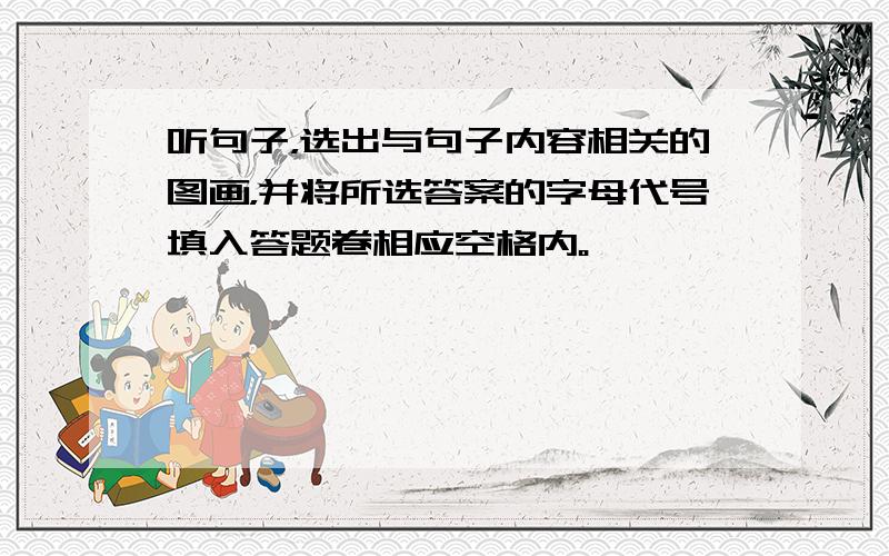 听句子，选出与句子内容相关的图画，并将所选答案的字母代号填入答题卷相应空格内。