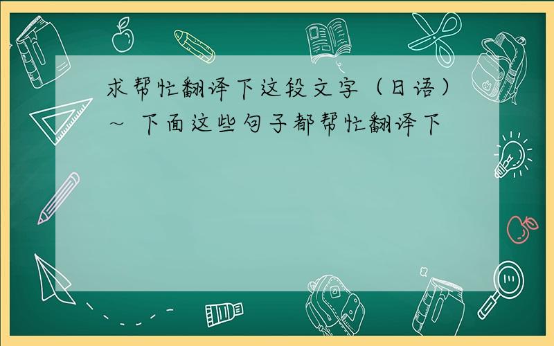 求帮忙翻译下这段文字（日语）～ 下面这些句子都帮忙翻译下