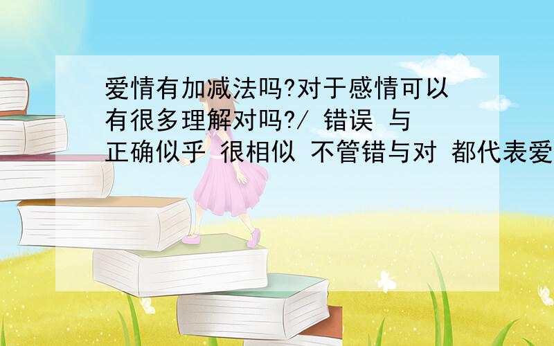 爱情有加减法吗?对于感情可以有很多理解对吗?/ 错误 与正确似乎 很相似 不管错与对 都代表爱对吗~这 是我的理解