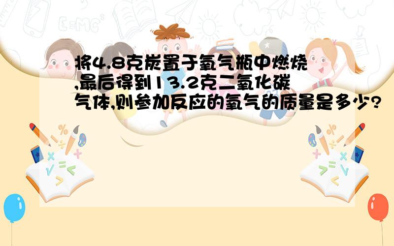 将4.8克炭置于氧气瓶中燃烧,最后得到13.2克二氧化碳气体,则参加反应的氧气的质量是多少?