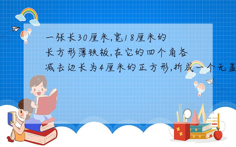 一张长30厘米,宽18厘米的长方形薄铁板,在它的四个角各减去边长为4厘米的正方形,折成一个无盖的铁盒,这