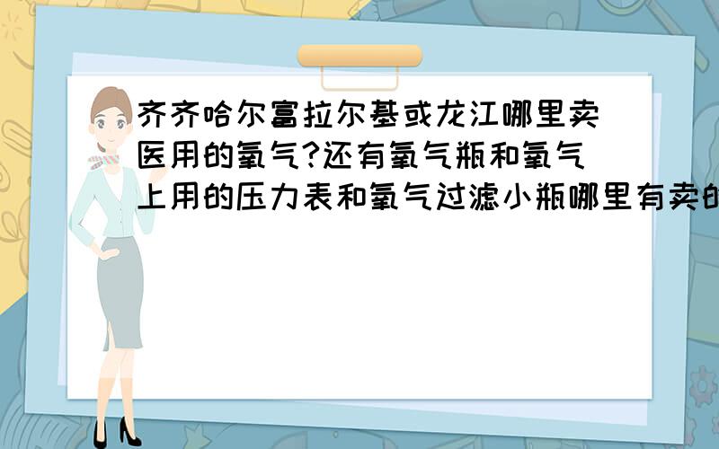 齐齐哈尔富拉尔基或龙江哪里卖医用的氧气?还有氧气瓶和氧气上用的压力表和氧气过滤小瓶哪里有卖的?