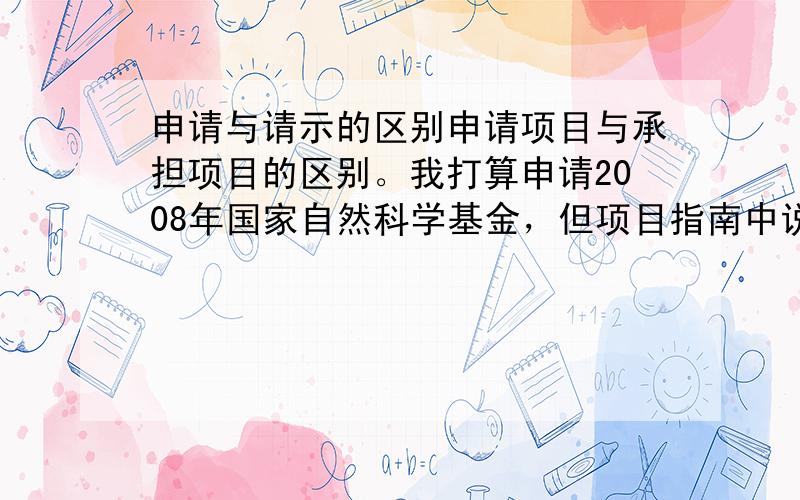 申请与请示的区别申请项目与承担项目的区别。我打算申请2008年国家自然科学基金，但项目指南中说申请或承担项目1项的中级职