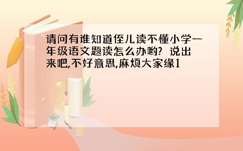 请问有谁知道侄儿读不懂小学一年级语文题读怎么办哟?　说出来吧,不好意思,麻烦大家缘1