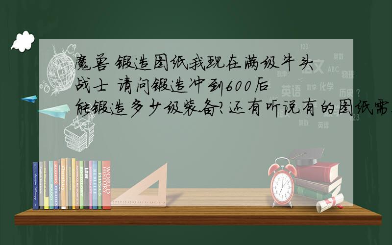 魔兽 锻造图纸我现在满级牛头战士 请问锻造冲到600后 能锻造多少级装备?还有听说有的图纸需要声望换取.就是想问高级点的