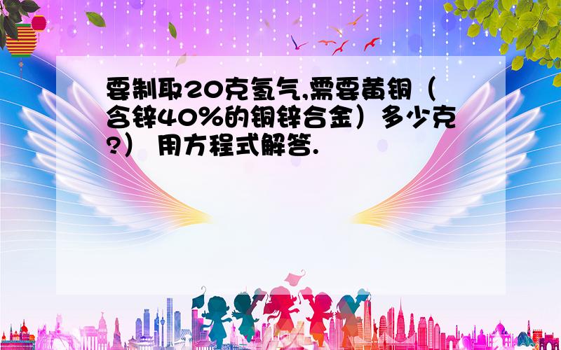 要制取20克氢气,需要黄铜（含锌40％的铜锌合金）多少克?） 用方程式解答.