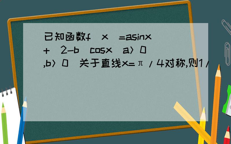 已知函数f(x)=asinx+(2-b)cosx(a＞0,b＞0)关于直线x=π/4对称,则1/