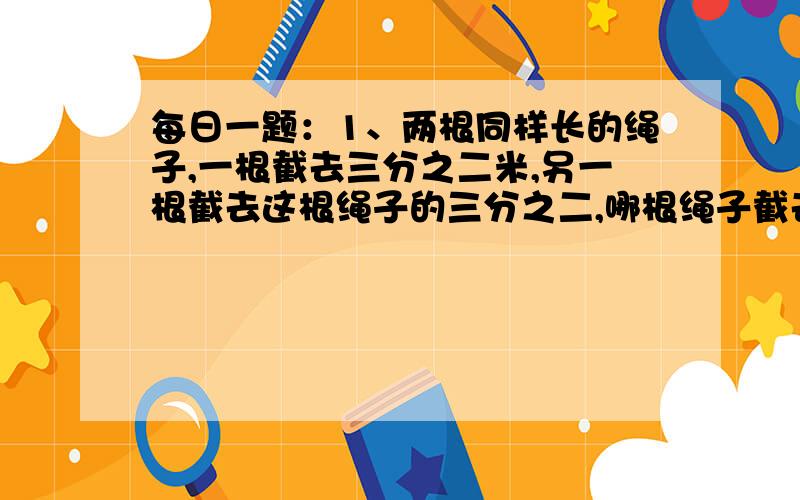 每日一题：1、两根同样长的绳子,一根截去三分之二米,另一根截去这根绳子的三分之二,哪根绳子截去的