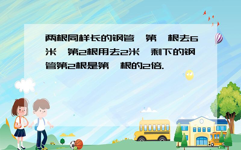 两根同样长的钢管,第一根去6米,第2根用去2米,剩下的钢管第2根是第一根的2倍.