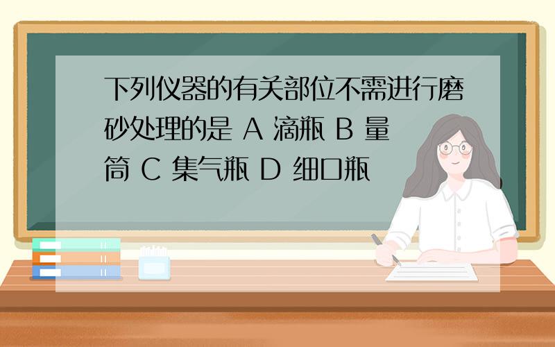 下列仪器的有关部位不需进行磨砂处理的是 A 滴瓶 B 量筒 C 集气瓶 D 细口瓶