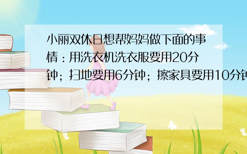 小丽双休日想帮妈妈做下面的事情：用洗衣机洗衣服要用20分钟；扫地要用6分钟；擦家具要用10分钟；晾衣服要用5分钟．她经过