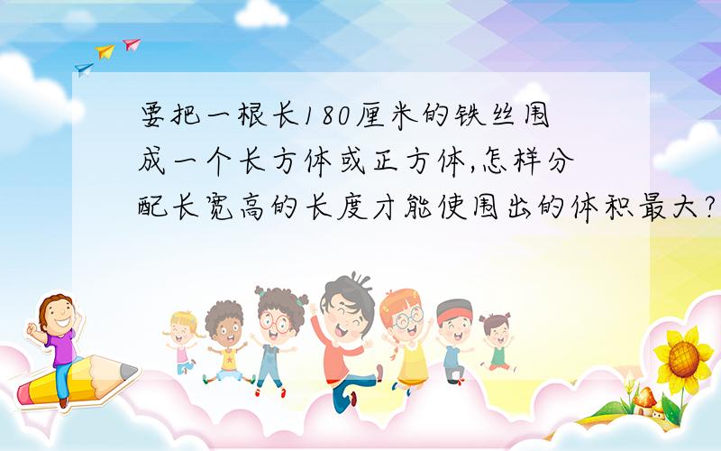 要把一根长180厘米的铁丝围成一个长方体或正方体,怎样分配长宽高的长度才能使围出的体积最大?