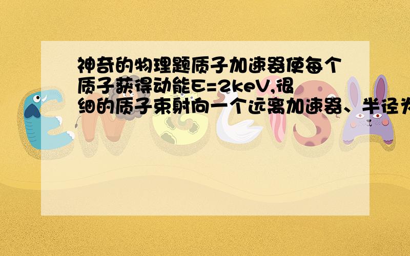 神奇的物理题质子加速器使每个质子获得动能E=2keV,很细的质子束射向一个远离加速器、半径为r的金属球,从球心到质子束延