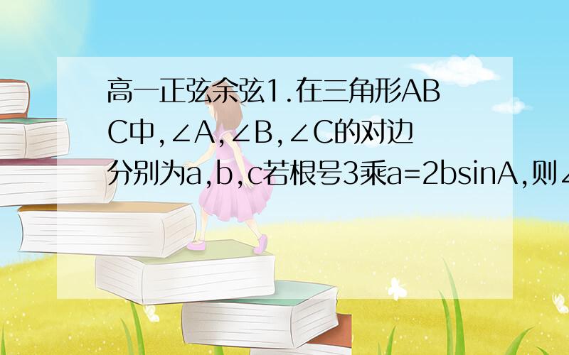 高一正弦余弦1.在三角形ABC中,∠A,∠B,∠C的对边分别为a,b,c若根号3乘a=2bsinA,则∠B=?2.在三角